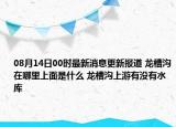 08月14日00时最新消息更新报道 龙槽沟在哪里上面是什么 龙槽沟上游有没有水库