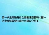 第一次坐高铁有什么需要注意的吗（第一次坐高铁需要注意什么简介介绍）