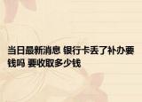 当日最新消息 银行卡丢了补办要钱吗 要收取多少钱