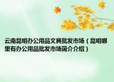 云南昆明办公用品文具批发市场（昆明哪里有办公用品批发市场简介介绍）