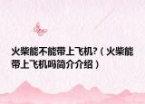 火柴能不能带上飞机?（火柴能带上飞机吗简介介绍）