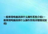 一般家用电脑选择什么操作系统介绍(一般家用电脑选择什么操作系统详细情况如何)