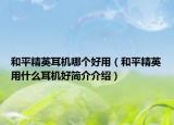 和平精英耳机哪个好用（和平精英用什么耳机好简介介绍）