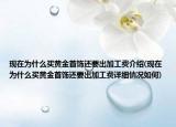 现在为什么买黄金首饰还要出加工费介绍(现在为什么买黄金首饰还要出加工费详细情况如何)