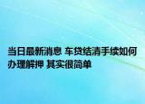 当日最新消息 车贷结清手续如何办理解押 其实很简单