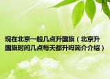 现在北京一般几点升国旗（北京升国旗时间几点每天都升吗简介介绍）