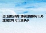 当日最新消息 城镇自建房可以办理贷款吗 可以贷多少