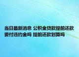当日最新消息 公积金贷款提前还款要付违约金吗 提前还款划算吗