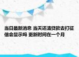 当日最新消息 当天还清贷款去打征信会显示吗 更新时间在一个月