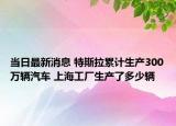 当日最新消息 特斯拉累计生产300万辆汽车 上海工厂生产了多少辆