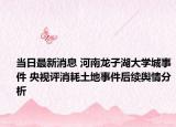 当日最新消息 河南龙子湖大学城事件 央视评消耗土地事件后续舆情分析