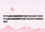 DNF台服和港服都要用代理才可以玩吗?介绍(DNF台服和港服都要用代理才可以玩吗?详细情况如何)