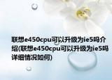 联想e450cpu可以升级为ie5吗介绍(联想e450cpu可以升级为ie5吗详细情况如何)