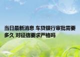当日最新消息 车贷银行审批需要多久 对征信要求严格吗