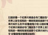 以前好像一个纪录片频道会专门播放各个世界上发生惊险的一瞬间有谁知道那个纪录片叫什么名字(好像是每介绍 以前好像一个纪录片频道会专门播放各个世界上发生惊险的一瞬间有谁知道那个纪录片叫什么名字 好像是每详细情况如何)