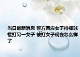 当日最新消息 警方回应女子持棒球棍打另一女子 被打女子现在怎么样了