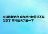 当日最新消息 现在跨行取款是不是免费了 两种情况了解一下