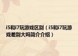 i5和i7玩游戏区别（i5和i7玩游戏差别大吗简介介绍）