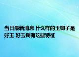 当日最新消息 什么样的玉镯子是好玉 好玉镯有这些特征
