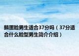 鹅蛋脸男生适合37分吗（37分适合什么脸型男生简介介绍）