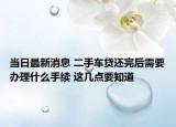 当日最新消息 二手车贷还完后需要办理什么手续 这几点要知道