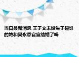 当日最新消息 王子文未婚生子是谁的她和吴永恩官宣结婚了吗