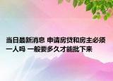 当日最新消息 申请房贷和房主必须一人吗 一般要多久才能批下来