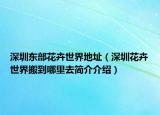 深圳东部花卉世界地址（深圳花卉世界搬到哪里去简介介绍）