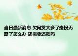 当日最新消息 欠网贷太多了走投无路了怎么办 还需要还款吗