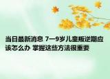当日最新消息 7一9岁儿童叛逆期应该怎么办 掌握这些方法很重要