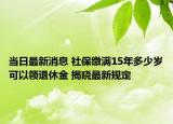 当日最新消息 社保缴满15年多少岁可以领退休金 揭晓最新规定