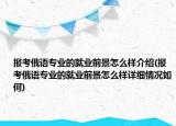 报考俄语专业的就业前景怎么样介绍(报考俄语专业的就业前景怎么样详细情况如何)