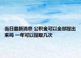 当日最新消息 公积金可以全部提出来吗 一年可以提取几次