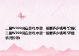 三星W999现在贵吗,水货一般要多少钱呢?介绍(三星W999现在贵吗,水货一般要多少钱呢?详细情况如何)