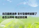 当日最新消息 支付宝借呗逾期了会怎么样吗 有这些后果