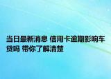 当日最新消息 信用卡逾期影响车贷吗 带你了解清楚