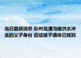 当日最新消息 彭州龙漕沟被洪水冲走的父子身份 后续孩子遗体已找到