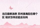 当日最新消息 苏州淮海街在哪个区 现状怎样还能去玩吗