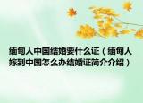 缅甸人中国结婚要什么证（缅甸人嫁到中国怎么办结婚证简介介绍）
