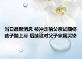 当日最新消息 被冲走前父亲试图将孩子抛上岸 后续这对父子家属哭惨