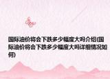 国际油价将会下跌多少幅度大吗介绍(国际油价将会下跌多少幅度大吗详细情况如何)