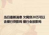 当日最新消息 欠网贷20万可以去银行贷款吗 银行会放款吗