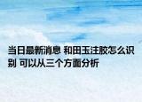 当日最新消息 和田玉注胶怎么识别 可以从三个方面分析