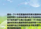 请问一下十年后重逢的初恋男友重新和你约会时对你十分体贴但是约会之外的时间完全不联系是什么情介绍(请问一下十年后重逢的初恋男友重新和你约会时对你十分体贴但是约会之外的时间完全不联系是什么情详细情况如何)