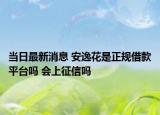 当日最新消息 安逸花是正规借款平台吗 会上征信吗