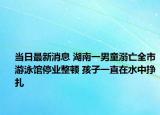 当日最新消息 湖南一男童溺亡全市游泳馆停业整顿 孩子一直在水中挣扎