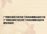 广州娱乐场所已经开放了请问去哪里玩最好介绍(广州娱乐场所已经开放了请问去哪里玩最好详细情况如何)