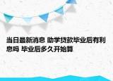当日最新消息 助学贷款毕业后有利息吗 毕业后多久开始算