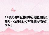 92号汽油中石油和中石化的油能混加吗（石油跟石化92能混用吗简介介绍）