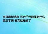 当日最新消息 五六千元能买到什么翡翠手镯 看完就知道了